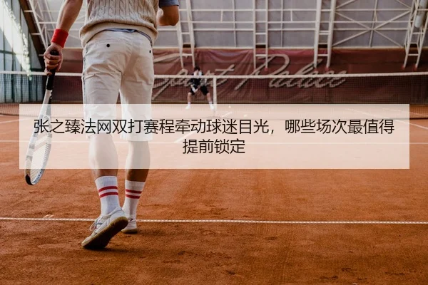 张之臻法网双打赛程牵动球迷目光，哪些场次最值得提前锁定